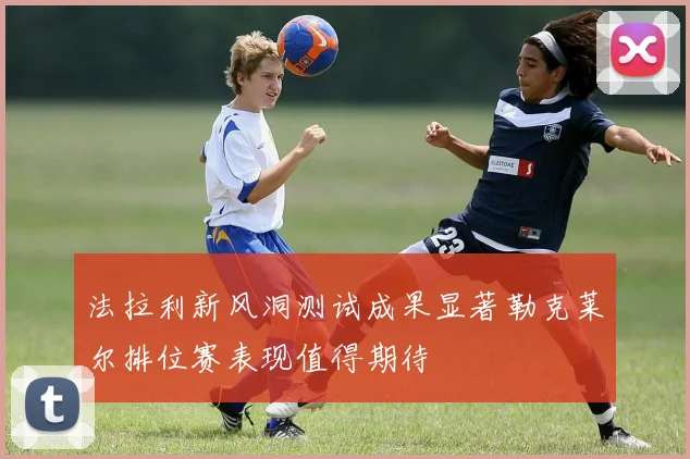法拉利新风洞测试成果显著勒克莱尔排位赛表现值得期待