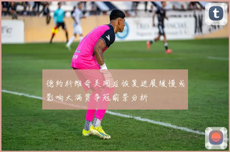 德约科维奇美网后恢复进展缓慢或影响大满贯争冠前景分析