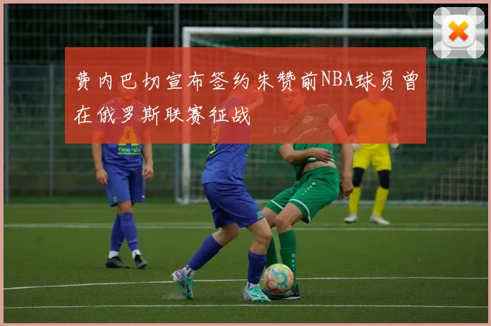费内巴切宣布签约朱赞前NBA球员曾在俄罗斯联赛征战