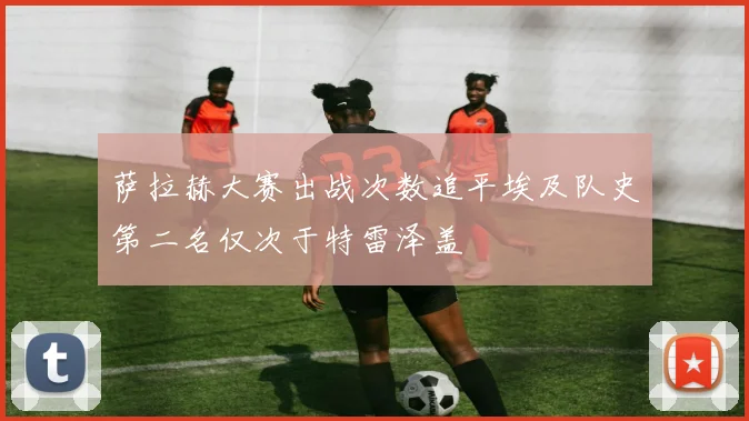 萨拉赫大赛出战次数追平埃及队史第二名仅次于特雷泽盖