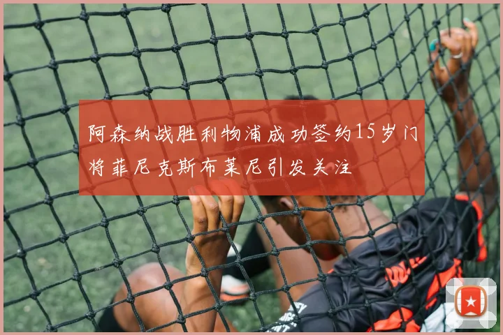 阿森纳战胜利物浦成功签约15岁门将菲尼克斯布莱尼引发关注