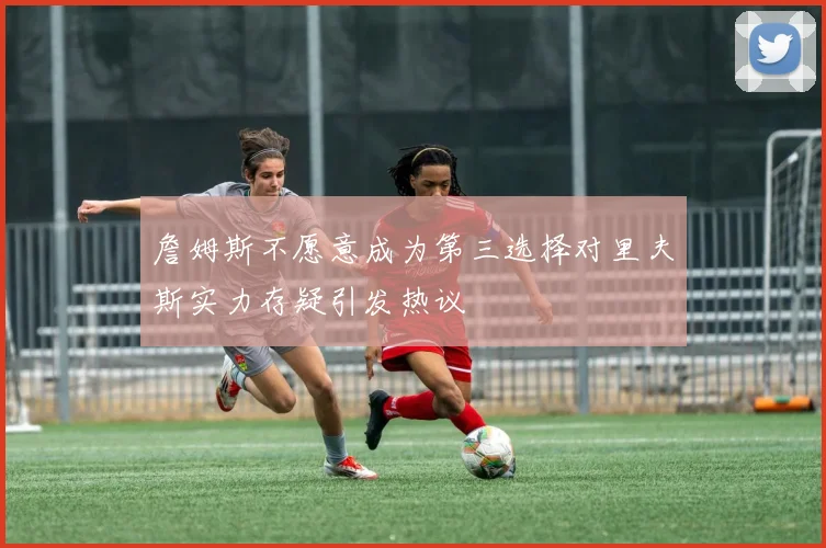 詹姆斯不愿意成为第三选择对里夫斯实力存疑引发热议