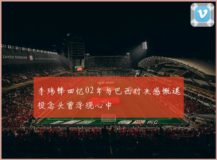 李玮锋回忆02年与巴西对决感慨退役念头曾浮现心中