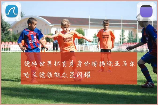 德转世界杯首秀身价榜揭晓亚马尔哈兰德领衔众星闪耀