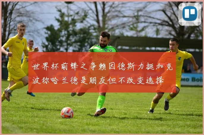 世界杯前锋之争赖因德斯力挺加克波称哈兰德是朋友但不改变选择