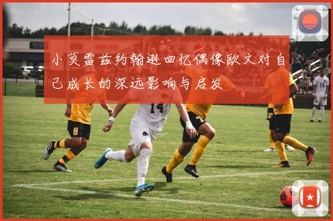 小莫雷兹约翰逊回忆偶像欧文对自己成长的深远影响与启发