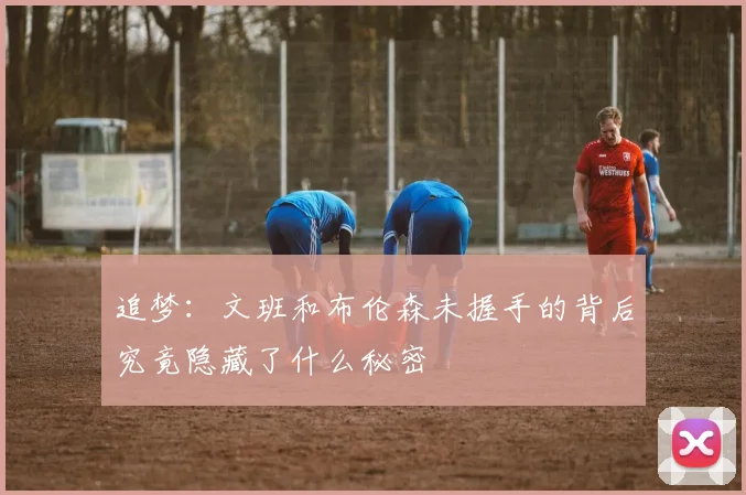 追梦：文班和布伦森未握手的背后究竟隐藏了什么秘密