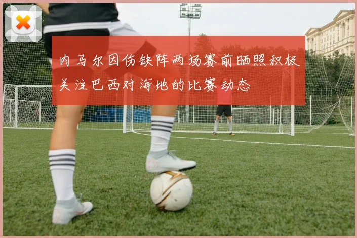 内马尔因伤缺阵两场赛前晒照积极关注巴西对海地的比赛动态