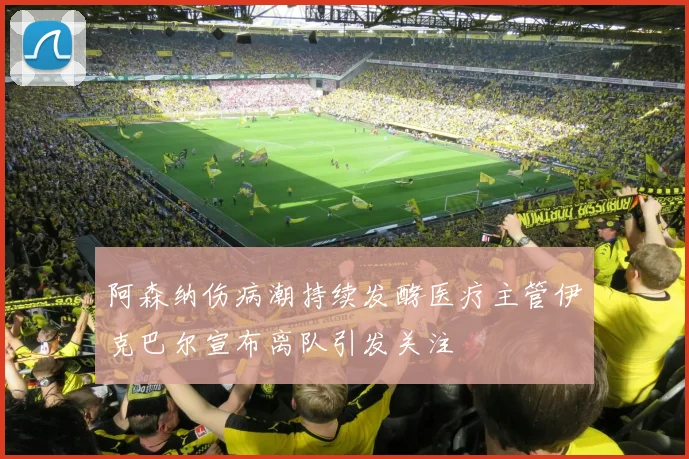 阿森纳伤病潮持续发酵医疗主管伊克巴尔宣布离队引发关注