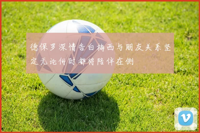 德保罗深情告白梅西与朋友关系坚定无论何时都将陪伴在侧