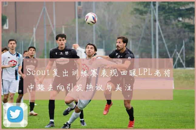 Scout复出训练赛表现回暖LPL老将中路去向引发热议与关注