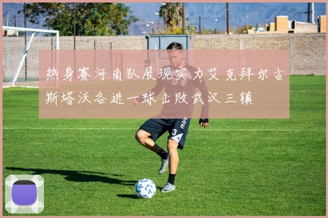 热身赛河南队展现实力艾克拜尔古斯塔沃各进一球击败武汉三镇