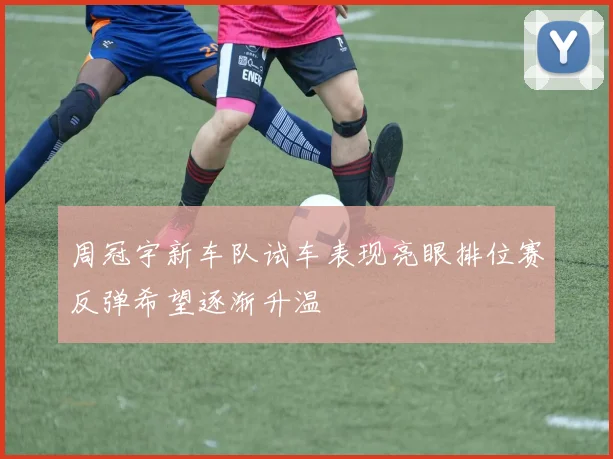 周冠宇新车队试车表现亮眼排位赛反弹希望逐渐升温
