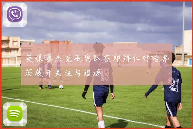 英媒曝杰克逊离队在即拜仁对哈弗茨展开关注与追逐