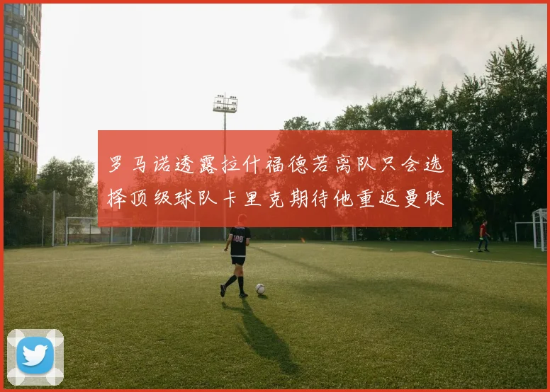 罗马诺透露拉什福德若离队只会选择顶级球队卡里克期待他重返曼联
