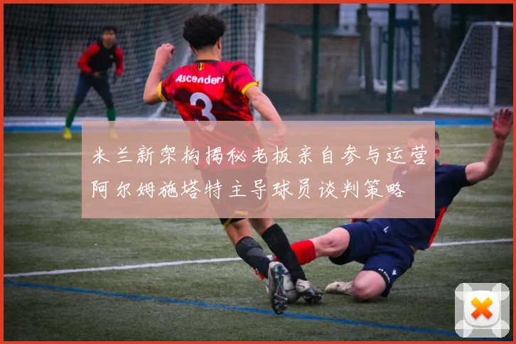 米兰新架构揭秘老板亲自参与运营阿尔姆施塔特主导球员谈判策略