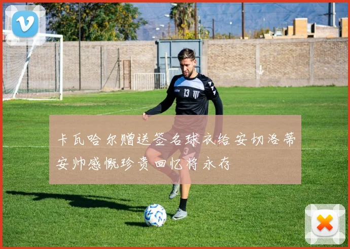 卡瓦哈尔赠送签名球衣给安切洛蒂安帅感慨珍贵回忆将永存