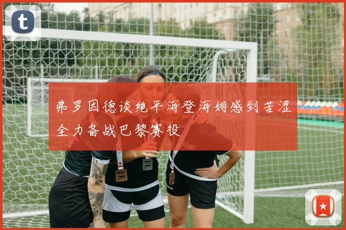 弗罗因德谈绝平海登海姆感到苦涩全力备战巴黎赛役