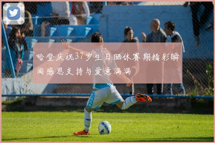 哈登庆祝37岁生日晒休赛期精彩瞬间感恩支持与爱意满满