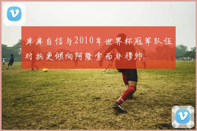 库库自信与2010年世界杯冠军队伍对抗更倾向阿隆索而非穆帅