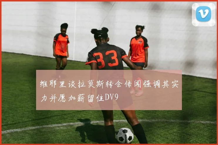 维耶里谈拉莫斯转会传闻强调其实力并愿加薪留住DV9